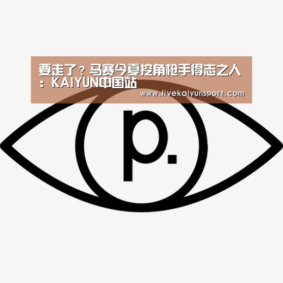 要走了?马赛今夏挖角枪手得志之人:KAIYUN中国站(图1) KAIYUN中国站